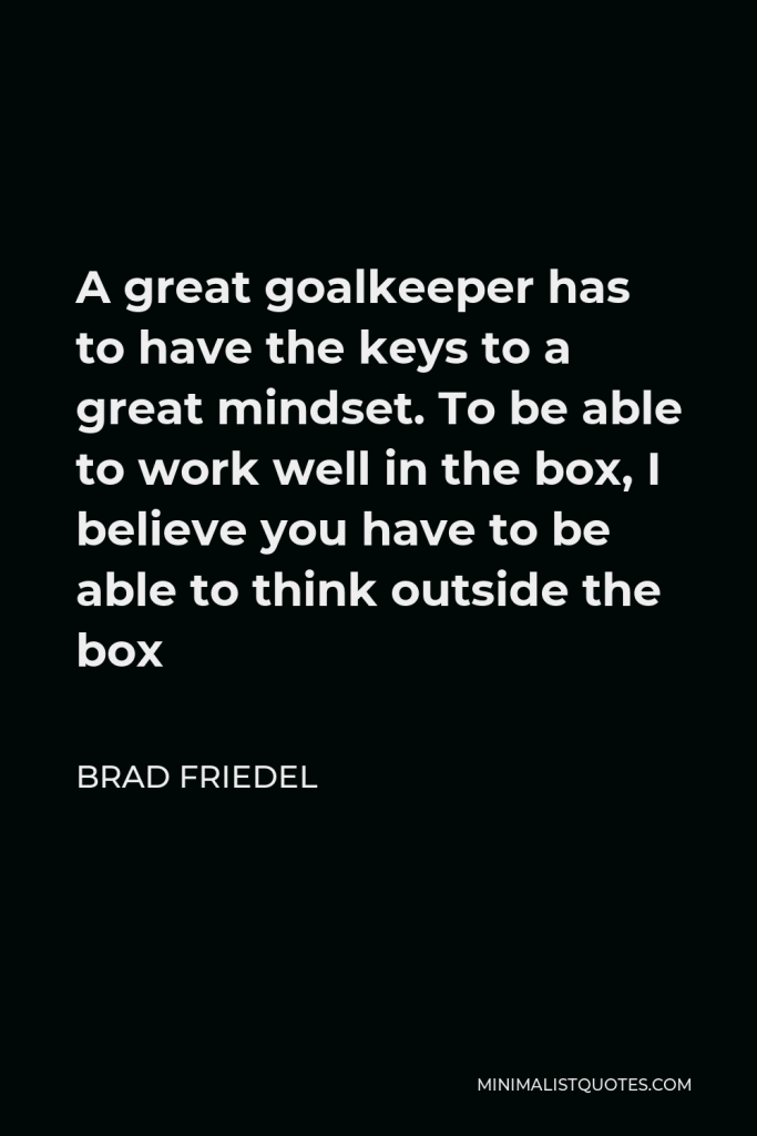 Brad Friedel Quote - A great goalkeeper has to have the keys to a great mindset. To be able to work well in the box, I believe you have to be able to think outside the box