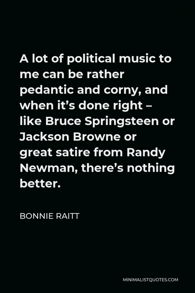 Bonnie Raitt Quote - A lot of political music to me can be rather pedantic and corny, and when it’s done right – like Bruce Springsteen or Jackson Browne or great satire from Randy Newman, there’s nothing better.