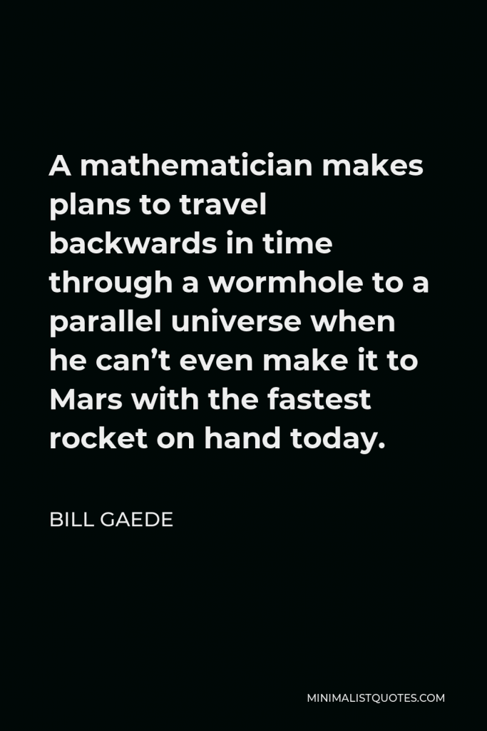 Bill Gaede Quote - A mathematician makes plans to travel backwards in time through a wormhole to a parallel universe when he can’t even make it to Mars with the fastest rocket on hand today.