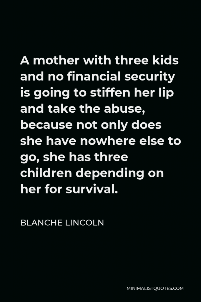 Blanche Lincoln Quote - A mother with three kids and no financial security is going to stiffen her lip and take the abuse, because not only does she have nowhere else to go, she has three children depending on her for survival.
