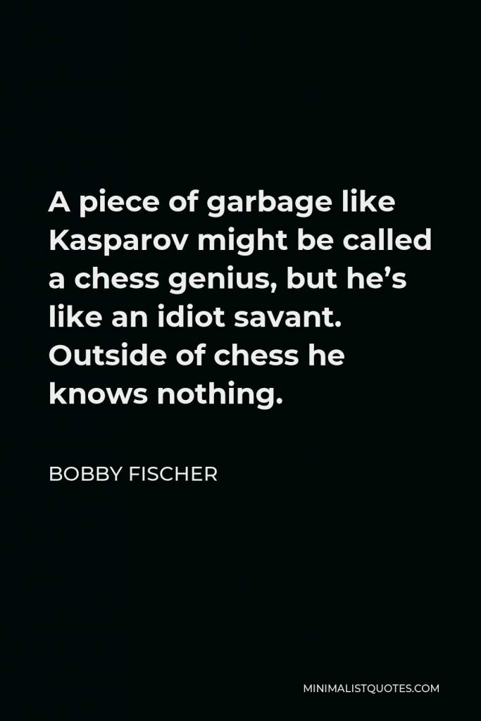Bobby Fischer Quote - A piece of garbage like Kasparov might be called a chess genius, but he’s like an idiot savant. Outside of chess he knows nothing.