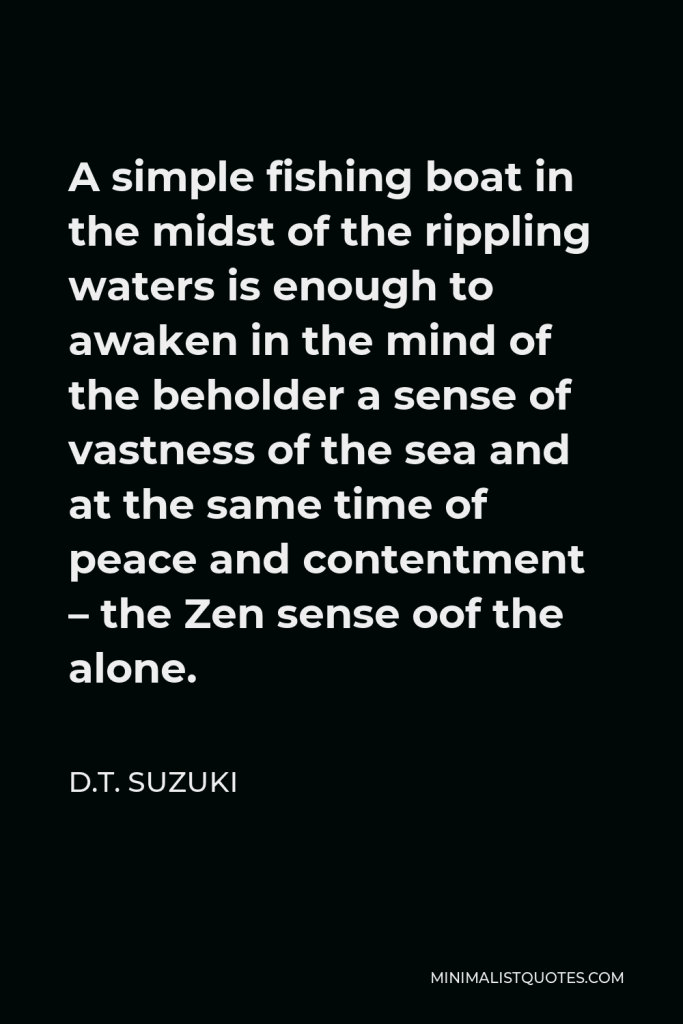 D.T. Suzuki Quote - A simple fishing boat in the midst of the rippling waters is enough to awaken in the mind of the beholder a sense of vastness of the sea and at the same time of peace and contentment – the Zen sense oof the alone.