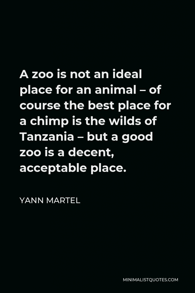 Yann Martel Quote - A zoo is not an ideal place for an animal – of course the best place for a chimp is the wilds of Tanzania – but a good zoo is a decent, acceptable place.