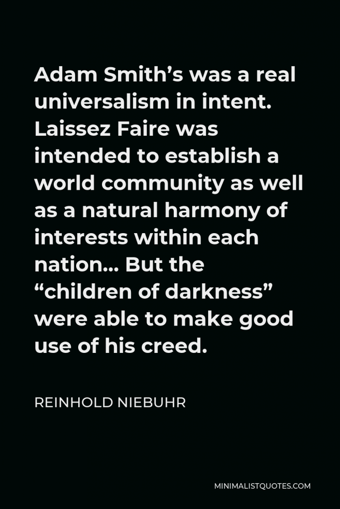 Reinhold Niebuhr Quote - Adam Smith’s was a real universalism in intent. Laissez Faire was intended to establish a world community as well as a natural harmony of interests within each nation… But the “children of darkness” were able to make good use of his creed.