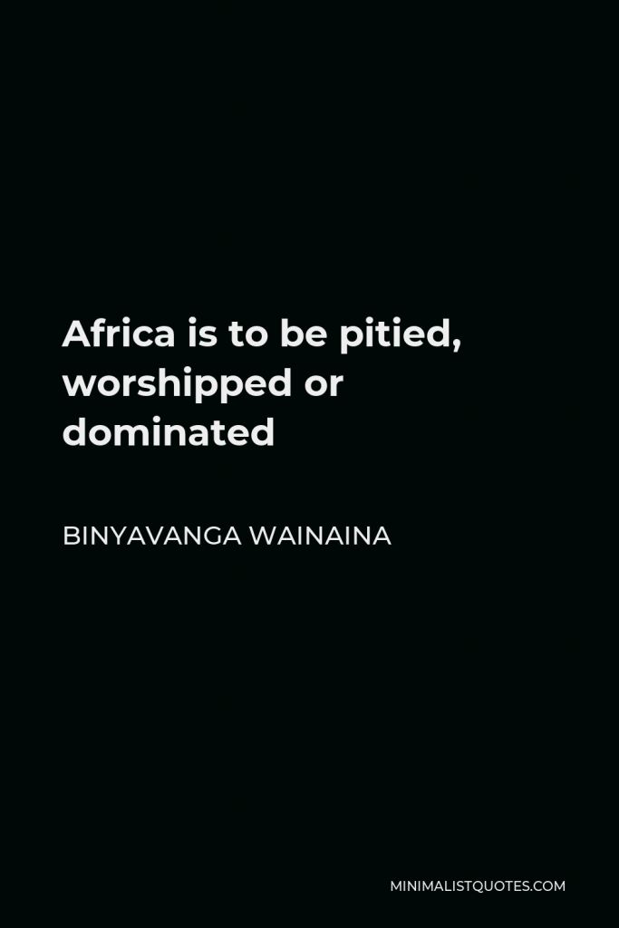 Binyavanga Wainaina Quote - Africa is to be pitied, worshipped or dominated