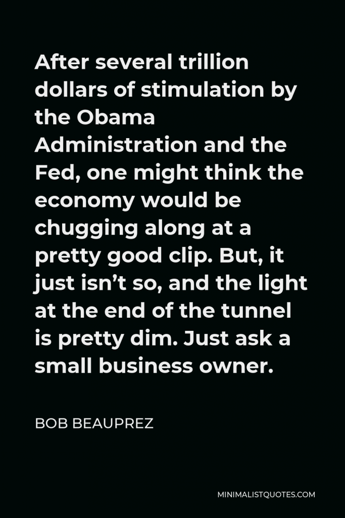 Bob Beauprez Quote - After several trillion dollars of stimulation by the Obama Administration and the Fed, one might think the economy would be chugging along at a pretty good clip. But, it just isn’t so, and the light at the end of the tunnel is pretty dim. Just ask a small business owner.