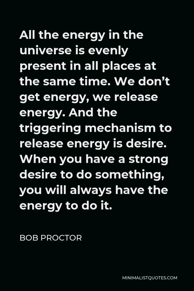 Bob Proctor Quote - All the energy in the universe is evenly present in all places at the same time. We don’t get energy, we release energy. And the triggering mechanism to release energy is desire. When you have a strong desire to do something, you will always have the energy to do it.