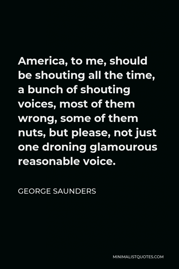 George Saunders Quote - America, to me, should be shouting all the time, a bunch of shouting voices, most of them wrong, some of them nuts, but please, not just one droning glamourous reasonable voice.