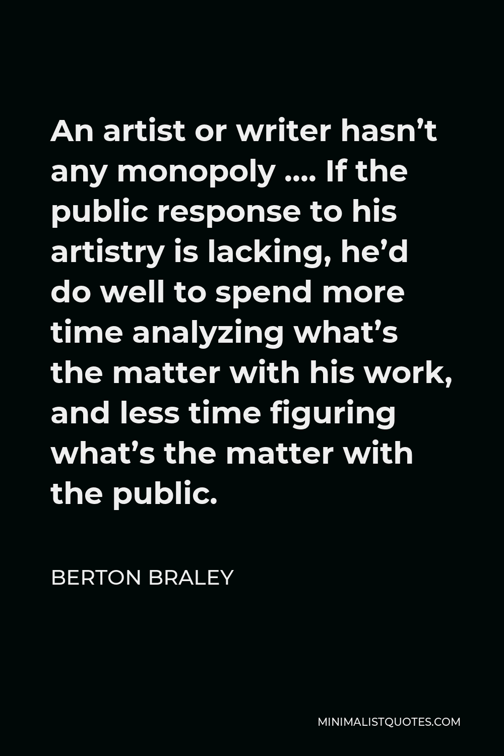 Berton Braley Quote - An artist or writer hasn’t any monopoly …. If the public response to his artistry is lacking, he’d do well to spend more time analyzing what’s the matter with his work, and less time figuring what’s the matter with the public.