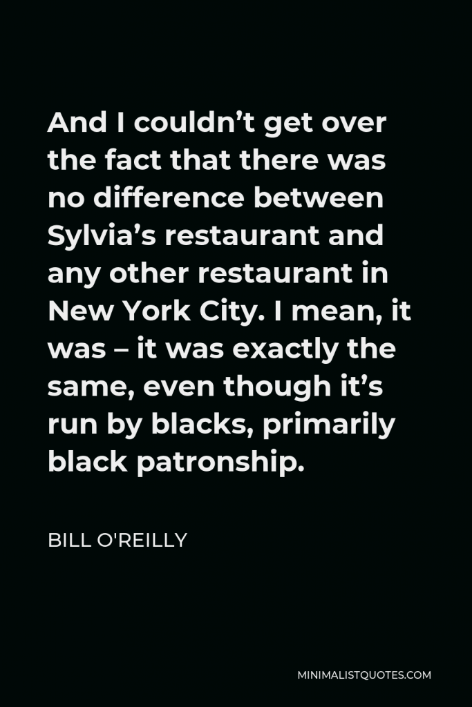 Bill O'Reilly Quote - And I couldn’t get over the fact that there was no difference between Sylvia’s restaurant and any other restaurant in New York City. I mean, it was – it was exactly the same, even though it’s run by blacks, primarily black patronship.