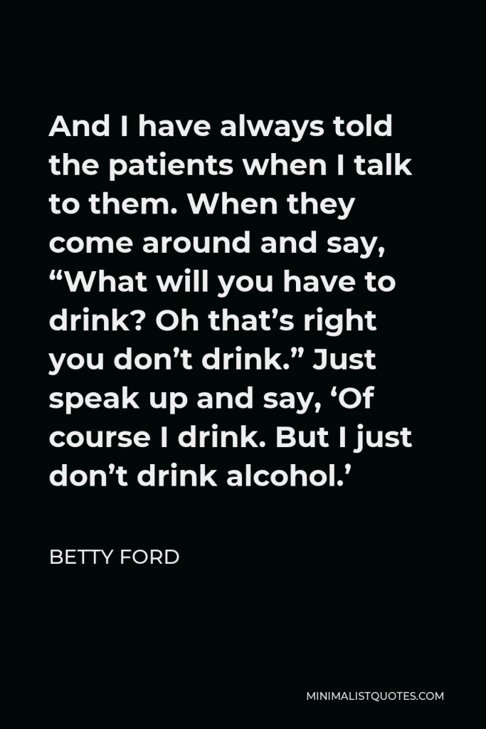 Betty Ford Quote - And I have always told the patients when I talk to them. When they come around and say, “What will you have to drink? Oh that’s right you don’t drink.” Just speak up and say, ‘Of course I drink. But I just don’t drink alcohol.’