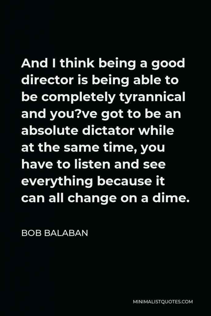 Bob Balaban Quote - And I think being a good director is being able to be completely tyrannical and you?ve got to be an absolute dictator while at the same time, you have to listen and see everything because it can all change on a dime.
