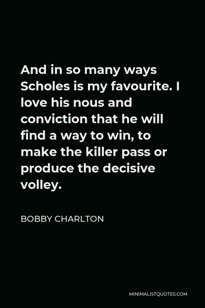 Bobby Charlton Quote - And in so many ways Scholes is my favourite. I love his nous and conviction that he will find a way to win, to make the killer pass or produce the decisive volley.