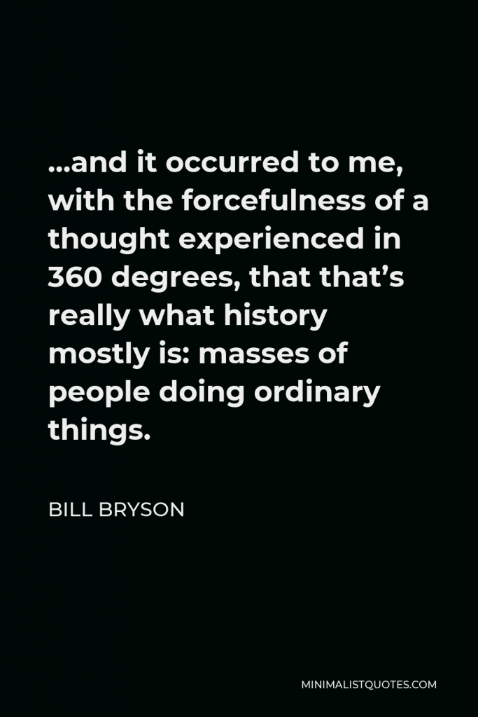 Bill Bryson Quote - …and it occurred to me, with the forcefulness of a thought experienced in 360 degrees, that that’s really what history mostly is: masses of people doing ordinary things.