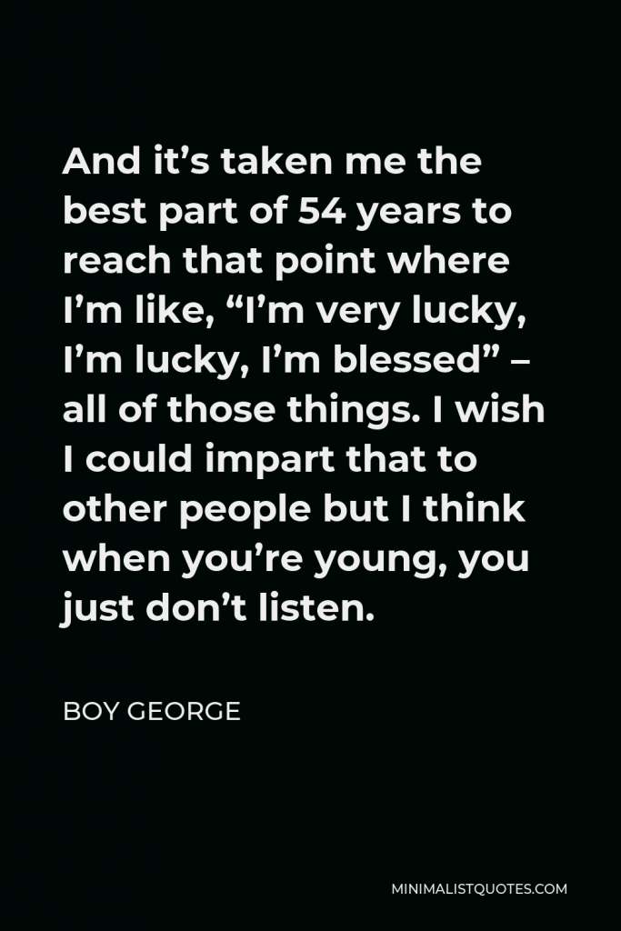 Boy George Quote - And it’s taken me the best part of 54 years to reach that point where I’m like, “I’m very lucky, I’m lucky, I’m blessed” – all of those things. I wish I could impart that to other people but I think when you’re young, you just don’t listen.