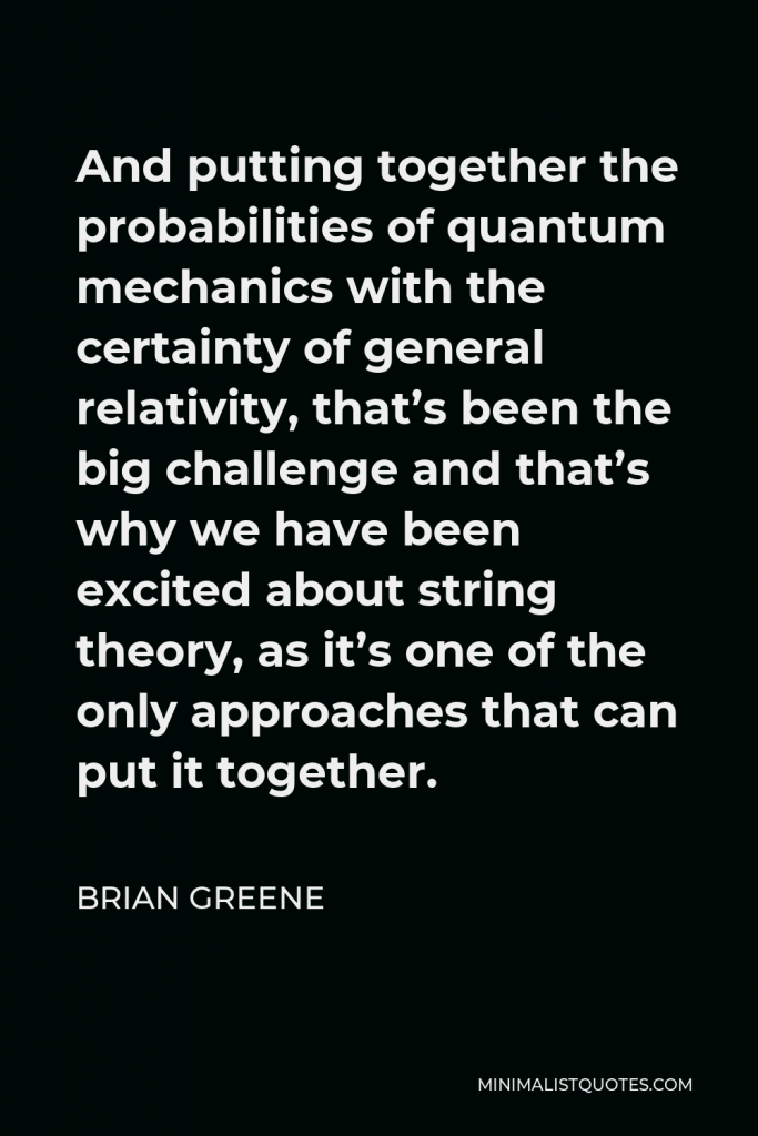 Brian Greene Quote - And putting together the probabilities of quantum mechanics with the certainty of general relativity, that’s been the big challenge and that’s why we have been excited about string theory, as it’s one of the only approaches that can put it together.