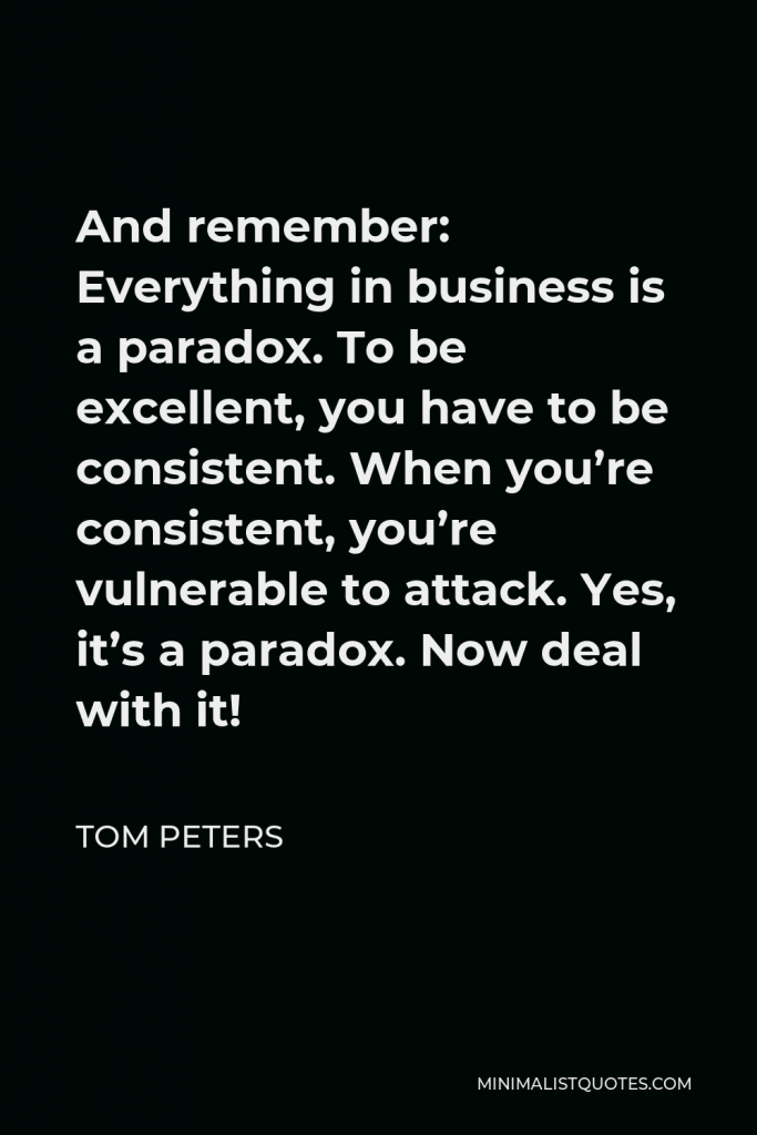 Tom Peters Quote - And remember: Everything in business is a paradox. To be excellent, you have to be consistent. When you’re consistent, you’re vulnerable to attack. Yes, it’s a paradox. Now deal with it!