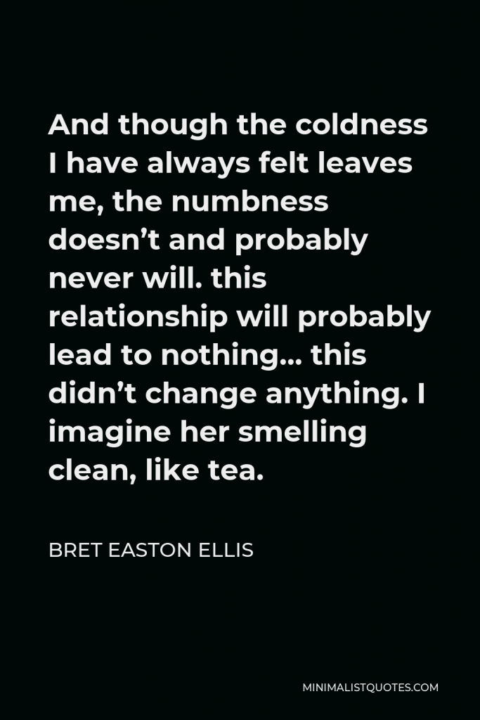 Bret Easton Ellis Quote - And though the coldness I have always felt leaves me, the numbness doesn’t and probably never will. this relationship will probably lead to nothing… this didn’t change anything. I imagine her smelling clean, like tea.