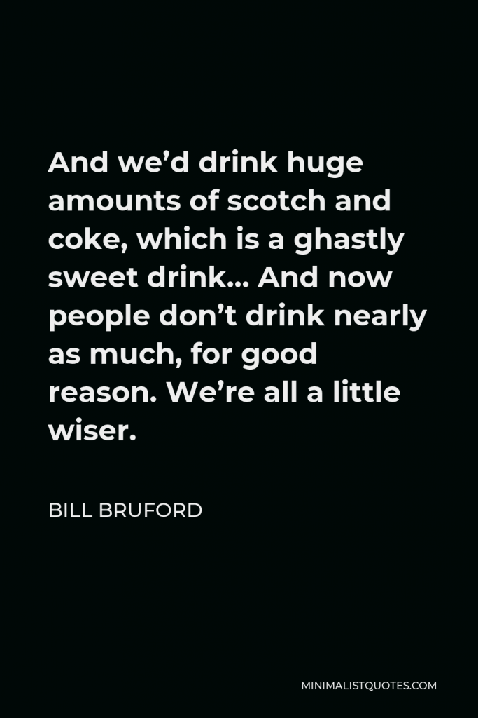 Bill Bruford Quote - And we’d drink huge amounts of scotch and coke, which is a ghastly sweet drink… And now people don’t drink nearly as much, for good reason. We’re all a little wiser.