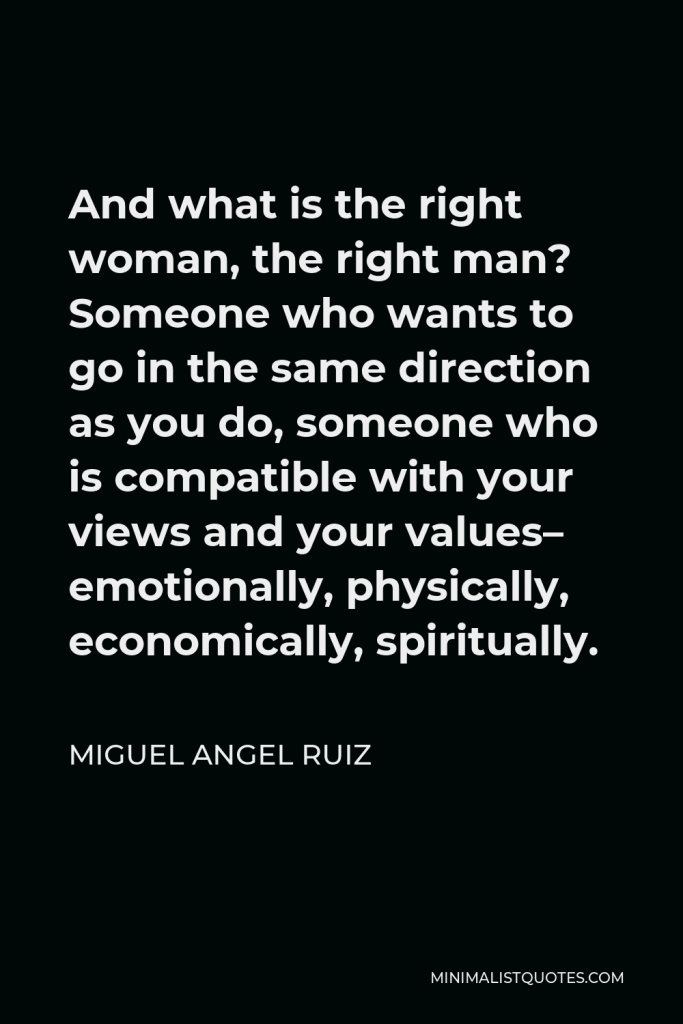 Miguel Angel Ruiz Quote - And what is the right woman, the right man? Someone who wants to go in the same direction as you do, someone who is compatible with your views and your values– emotionally, physically, economically, spiritually.