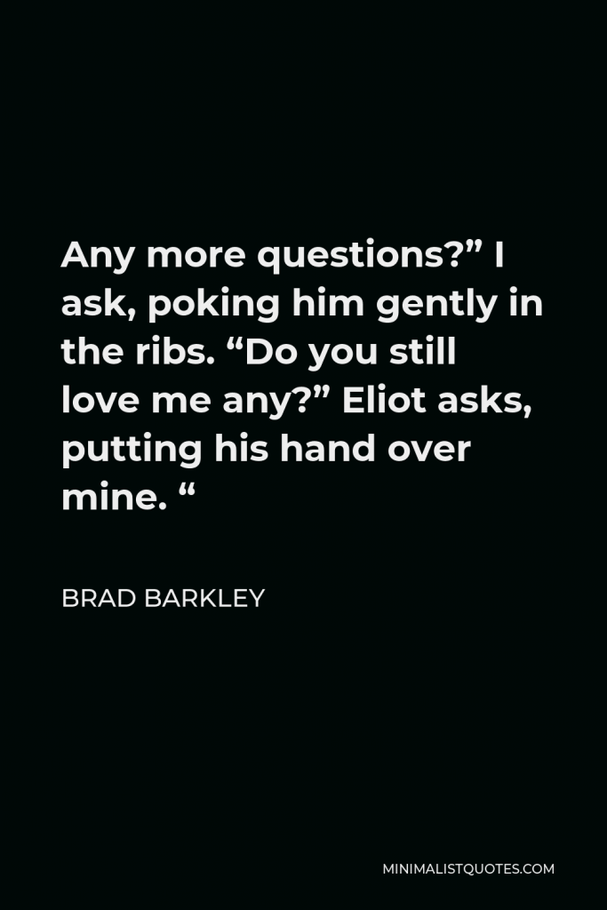 Brad Barkley Quote - Any more questions?” I ask, poking him gently in the ribs. “Do you still love me any?” Eliot asks, putting his hand over mine. “