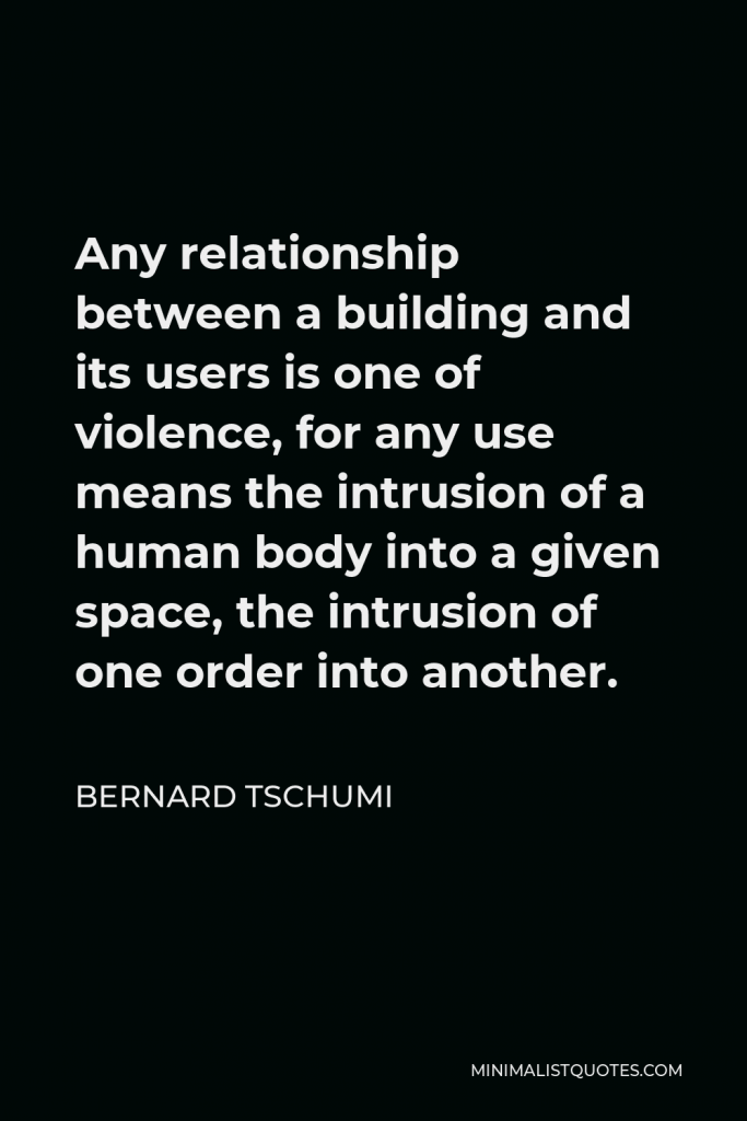 Bernard Tschumi Quote - Any relationship between a building and its users is one of violence, for any use means the intrusion of a human body into a given space, the intrusion of one order into another.