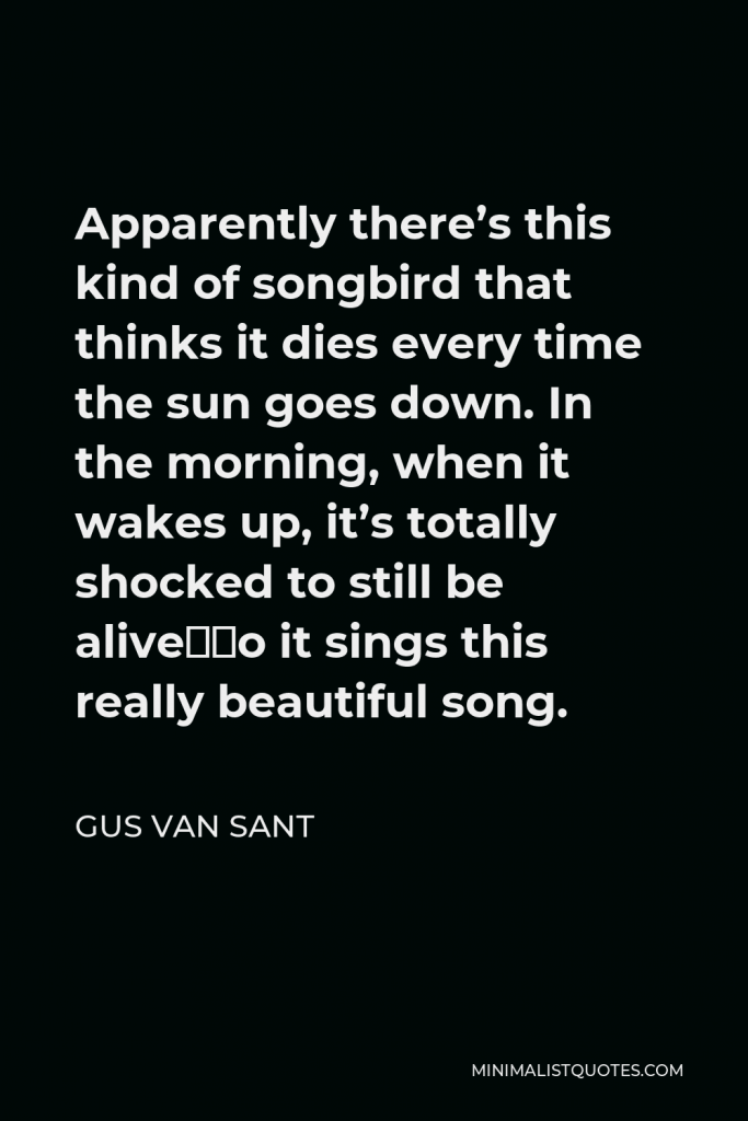 Gus Van Sant Quote - Apparently there’s this kind of songbird that thinks it dies every time the sun goes down. In the morning, when it wakes up, it’s totally shocked to still be alive—so it sings this really beautiful song.