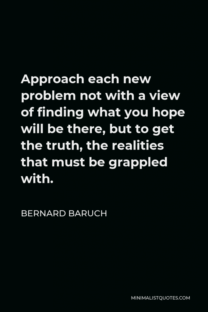 Bernard Baruch Quote - Approach each new problem not with a view of finding what you hope will be there, but to get the truth.