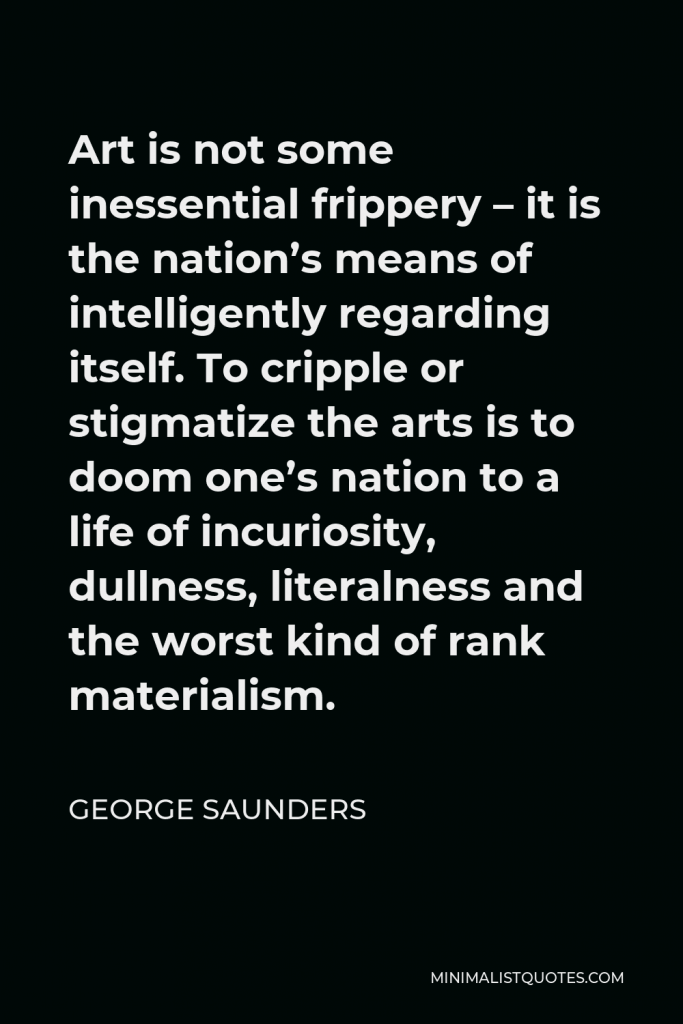 George Saunders Quote - Art is not some inessential frippery – it is the nation’s means of intelligently regarding itself. To cripple or stigmatize the arts is to doom one’s nation to a life of incuriosity, dullness, literalness and the worst kind of rank materialism.