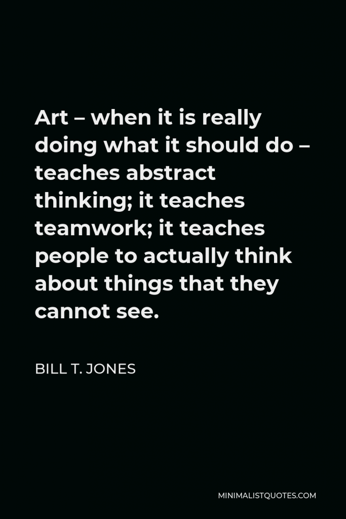 Bill T. Jones Quote - Art – when it is really doing what it should do – teaches abstract thinking; it teaches teamwork; it teaches people to actually think about things that they cannot see.