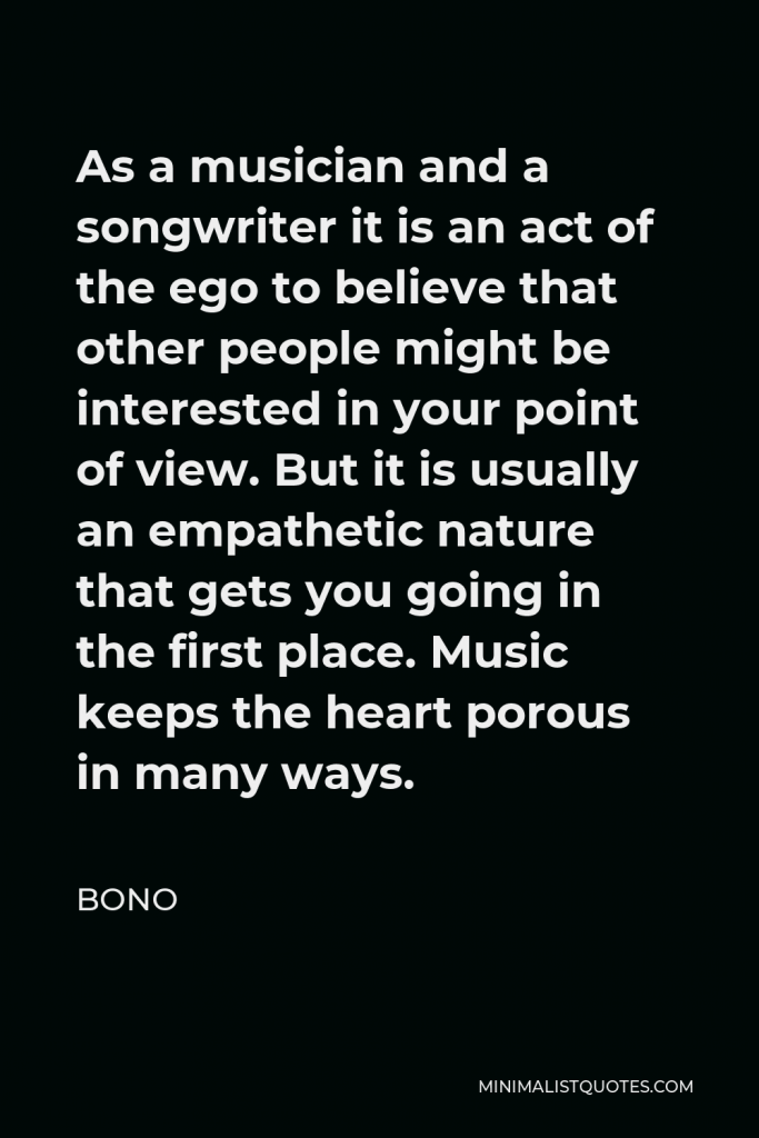 Bono Quote - As a musician and a songwriter it is an act of the ego to believe that other people might be interested in your point of view. But it is usually an empathetic nature that gets you going in the first place. Music keeps the heart porous in many ways.