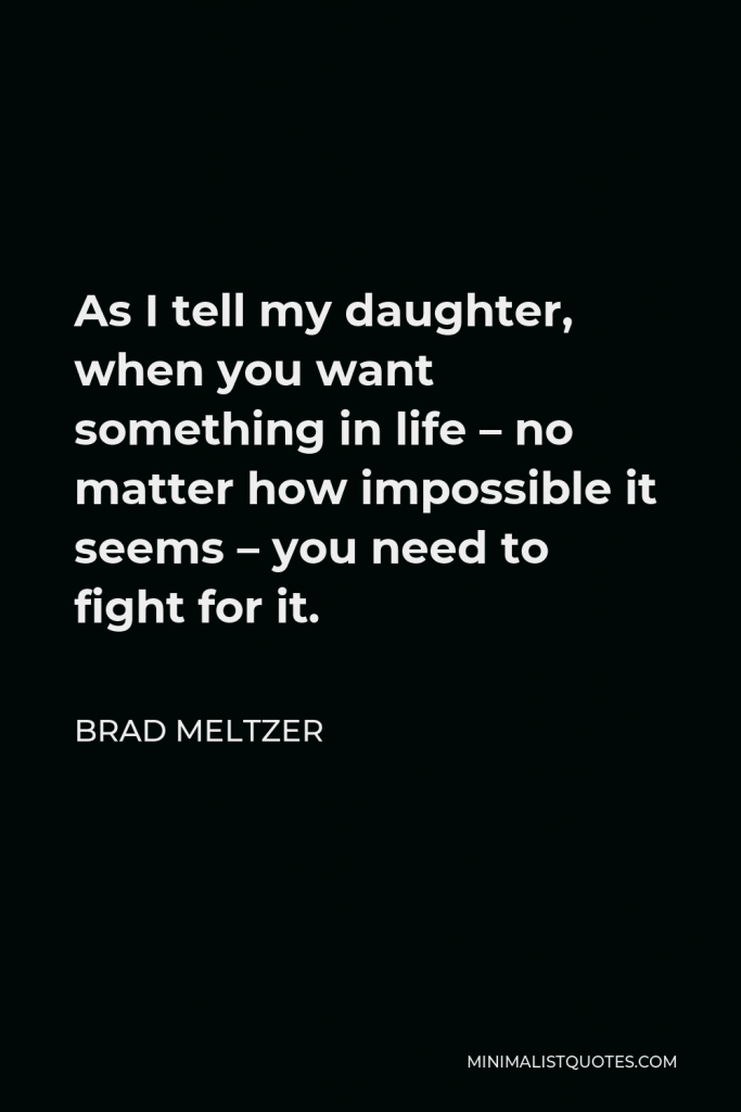 Brad Meltzer Quote - As I tell my daughter, when you want something in life – no matter how impossible it seems – you need to fight for it.