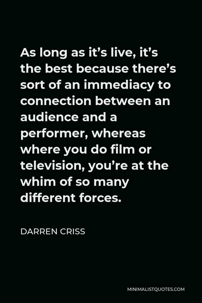 Darren Criss Quote - As long as it’s live, it’s the best because there’s sort of an immediacy to connection between an audience and a performer, whereas where you do film or television, you’re at the whim of so many different forces.