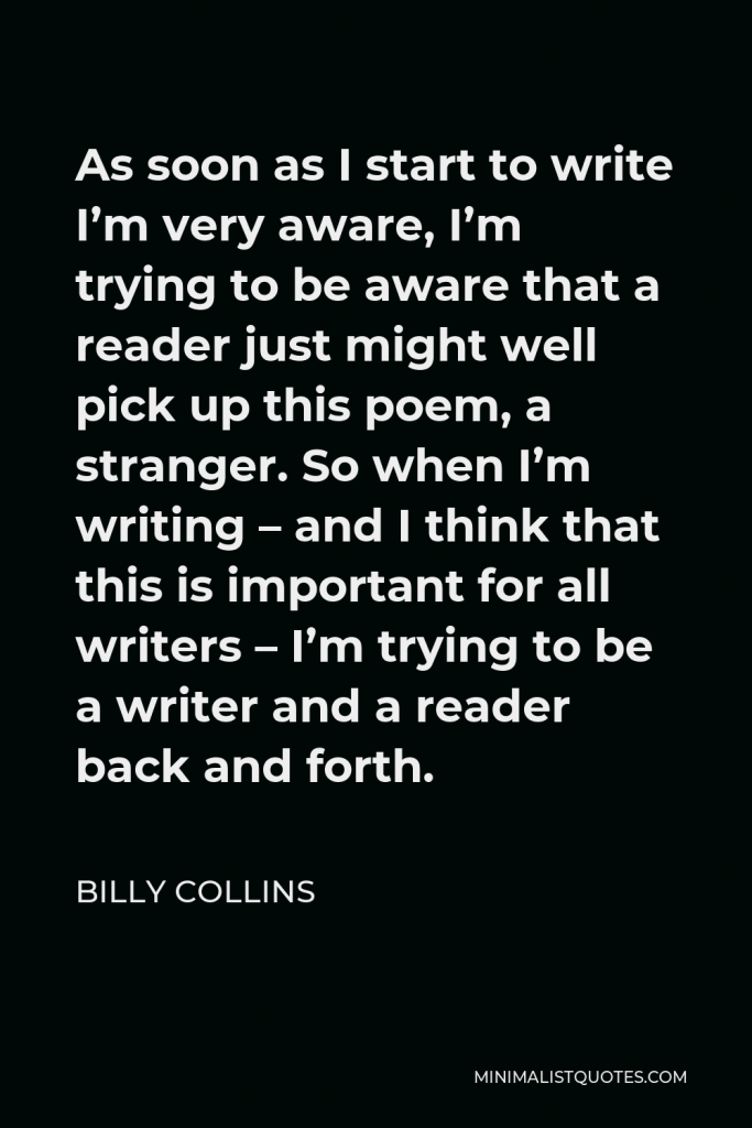 Billy Collins Quote - As soon as I start to write I’m very aware, I’m trying to be aware that a reader just might well pick up this poem, a stranger. So when I’m writing – and I think that this is important for all writers – I’m trying to be a writer and a reader back and forth.