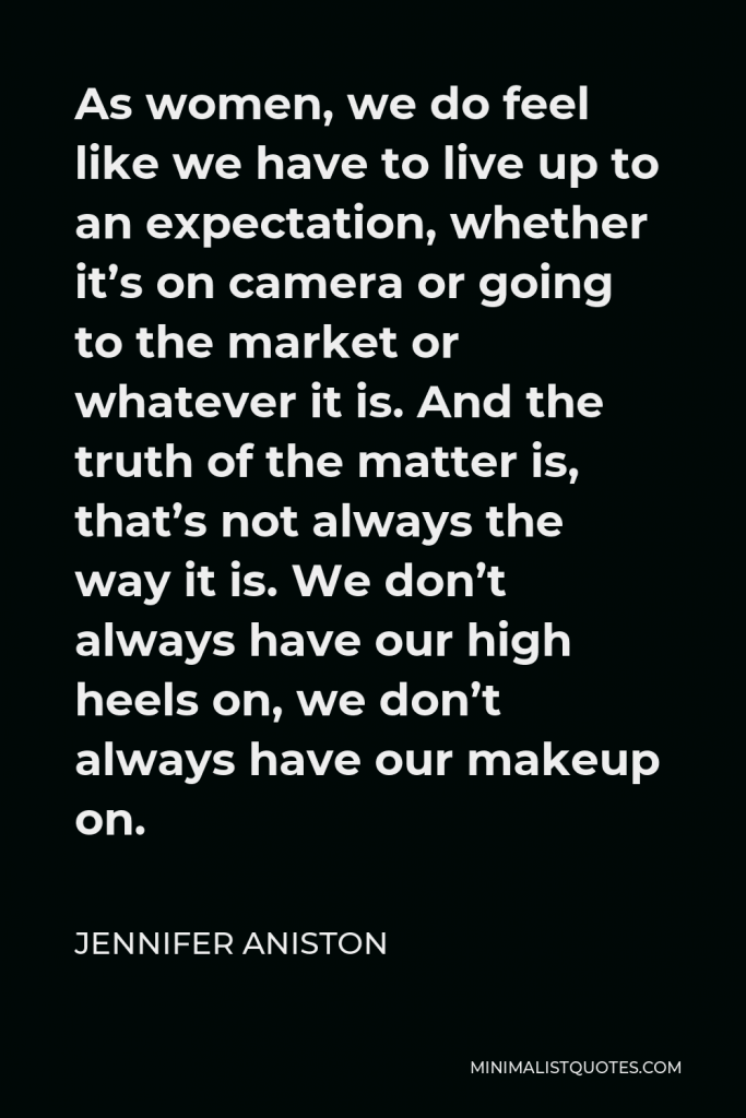 Jennifer Aniston Quote - As women, we do feel like we have to live up to an expectation, whether it’s on camera or going to the market or whatever it is. And the truth of the matter is, that’s not always the way it is. We don’t always have our high heels on, we don’t always have our makeup on.