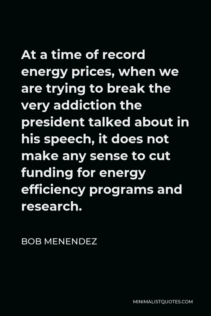 Bob Menendez Quote - At a time of record energy prices, when we are trying to break the very addiction the president talked about in his speech, it does not make any sense to cut funding for energy efficiency programs and research.