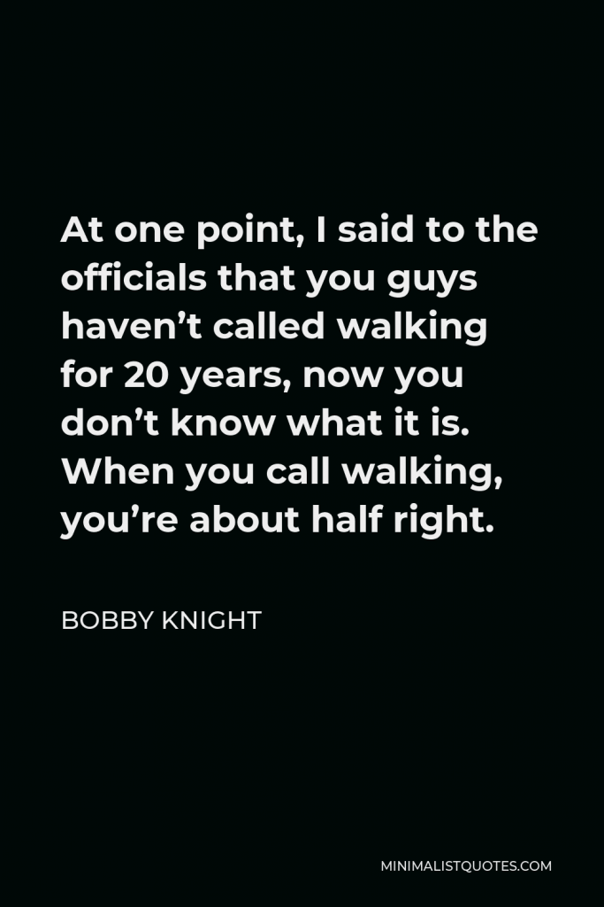 Bobby Knight Quote - At one point, I said to the officials that you guys haven’t called walking for 20 years, now you don’t know what it is. When you call walking, you’re about half right.