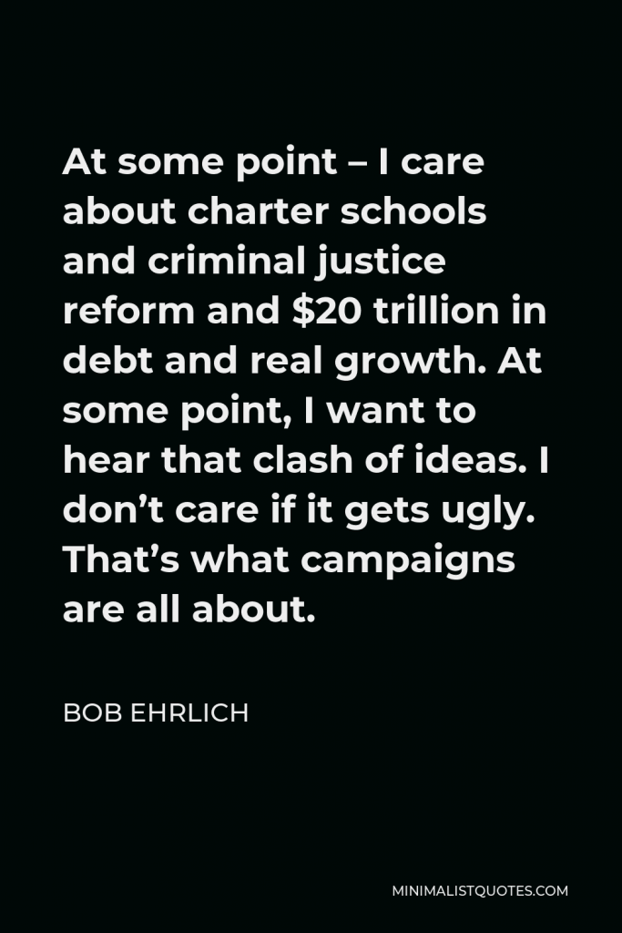 Bob Ehrlich Quote - At some point – I care about charter schools and criminal justice reform and $20 trillion in debt and real growth. At some point, I want to hear that clash of ideas. I don’t care if it gets ugly. That’s what campaigns are all about.