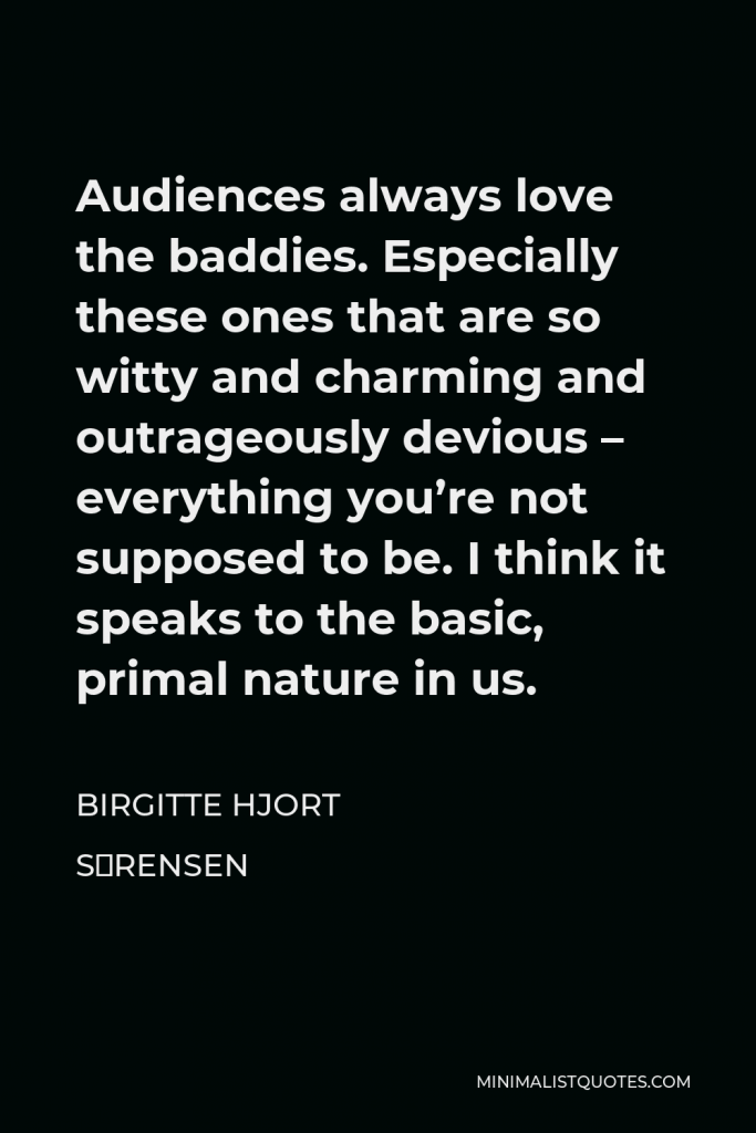 Birgitte Hjort Sørensen Quote - Audiences always love the baddies. Especially these ones that are so witty and charming and outrageously devious – everything you’re not supposed to be. I think it speaks to the basic, primal nature in us.