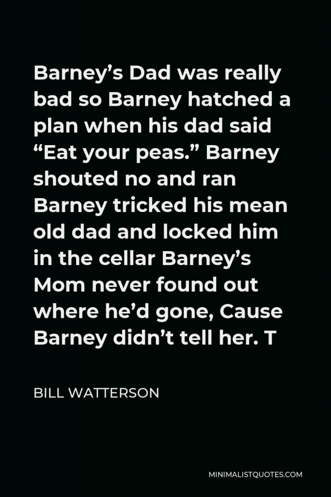 Bill Watterson Quote - Barney’s Dad was really bad so Barney hatched a plan when his dad said “Eat your peas.” Barney shouted no and ran Barney tricked his mean old dad and locked him in the cellar Barney’s Mom never found out where he’d gone, Cause Barney didn’t tell her. T