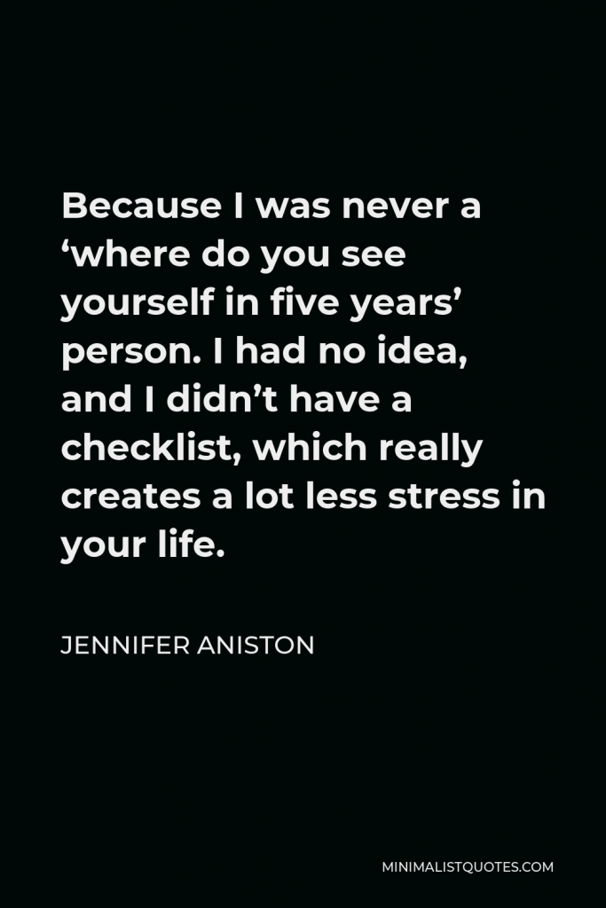 Jennifer Aniston Quote - Because I was never a ‘where do you see yourself in five years’ person. I had no idea, and I didn’t have a checklist, which really creates a lot less stress in your life.