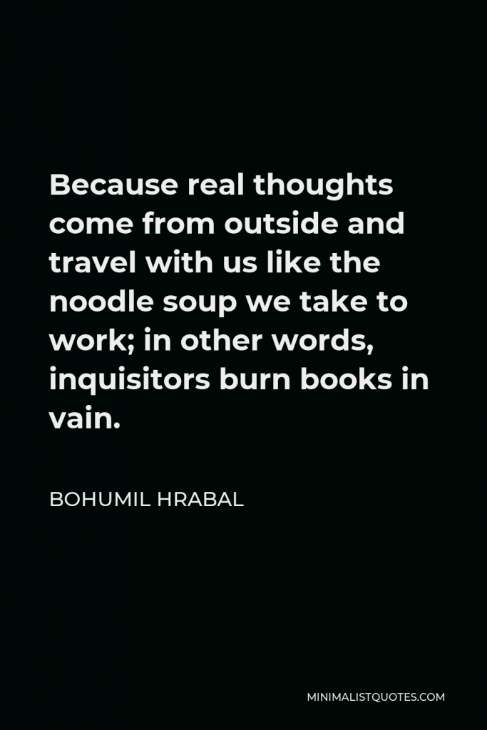 Bohumil Hrabal Quote - Because real thoughts come from outside and travel with us like the noodle soup we take to work; in other words, inquisitors burn books in vain.