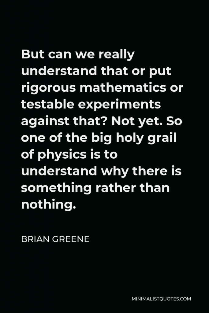 Brian Greene Quote - But can we really understand that or put rigorous mathematics or testable experiments against that? Not yet. So one of the big holy grail of physics is to understand why there is something rather than nothing.