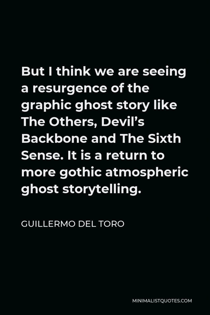 Guillermo del Toro Quote - But I think we are seeing a resurgence of the graphic ghost story like The Others, Devil’s Backbone and The Sixth Sense. It is a return to more gothic atmospheric ghost storytelling.