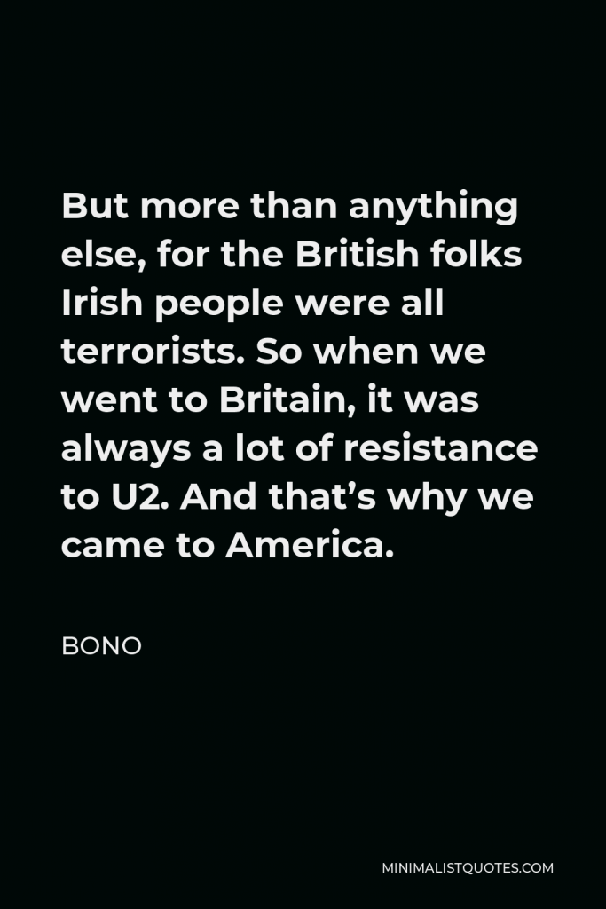 Bono Quote - But more than anything else, for the British folks Irish people were all terrorists. So when we went to Britain, it was always a lot of resistance to U2. And that’s why we came to America.