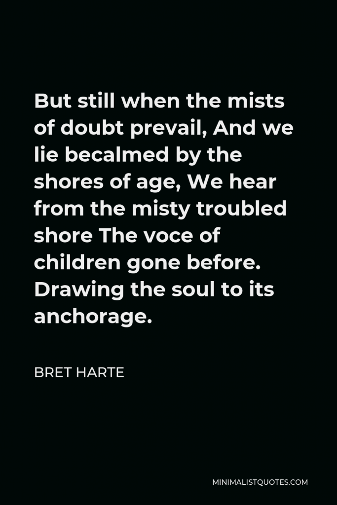 Bret Harte Quote - But still when the mists of doubt prevail, And we lie becalmed by the shores of age, We hear from the misty troubled shore The voce of children gone before. Drawing the soul to its anchorage.