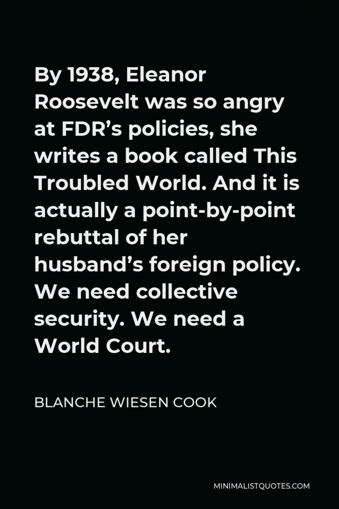 Blanche Wiesen Cook Quote - By 1938, Eleanor Roosevelt was so angry at FDR’s policies, she writes a book called This Troubled World. And it is actually a point-by-point rebuttal of her husband’s foreign policy. We need collective security. We need a World Court.