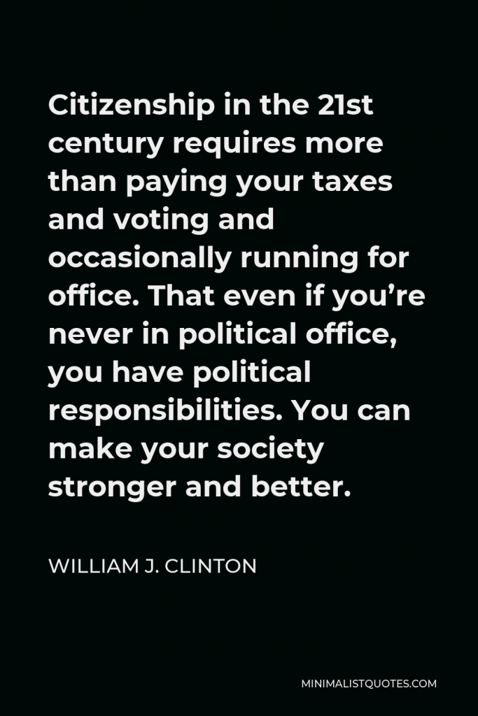 William J. Clinton Quote - Citizenship in the 21st century requires more than paying your taxes and voting and occasionally running for office. That even if you’re never in political office, you have political responsibilities. You can make your society stronger and better.