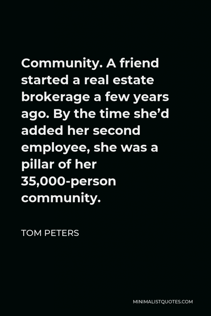 Tom Peters Quote - Community. A friend started a real estate brokerage a few years ago. By the time she’d added her second employee, she was a pillar of her 35,000-person community.