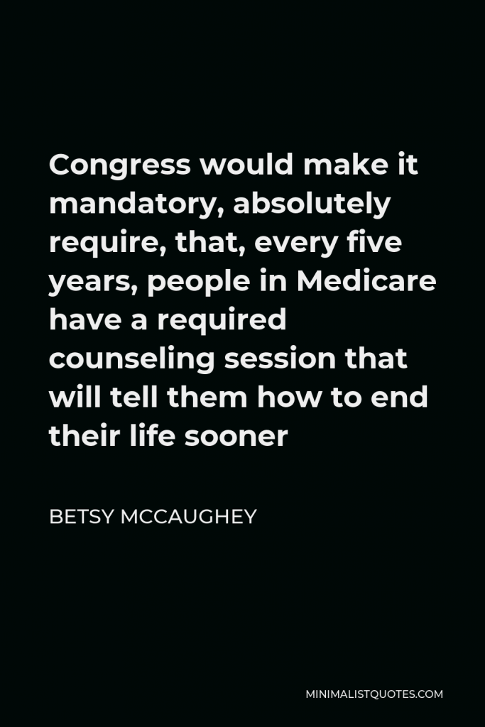 Betsy McCaughey Quote - Congress would make it mandatory, absolutely require, that, every five years, people in Medicare have a required counseling session that will tell them how to end their life sooner